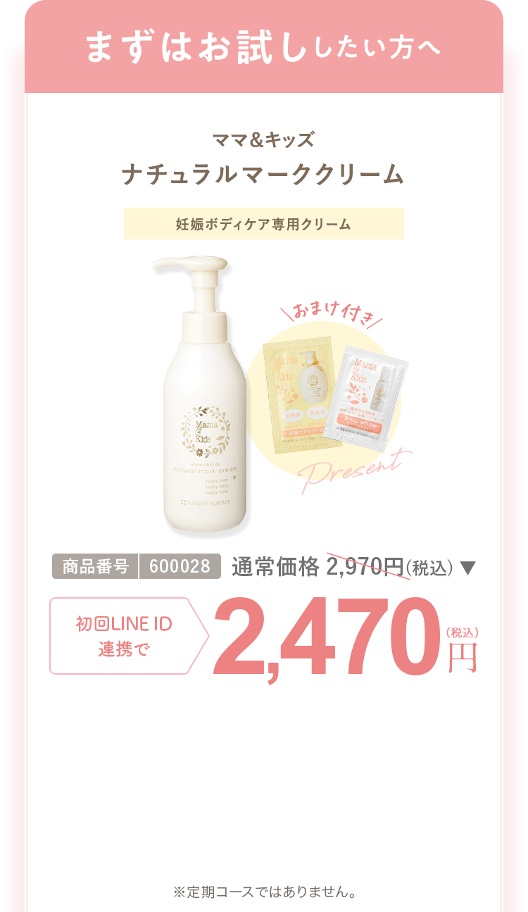 まずはお試ししたい方へ ママ＆キッズ ナチュラルマーククリーム 商品番号：600028 通常合計価格2,970円（税込） 初回LINEID連携で 2,470円（税込） ※定期コースではありません。