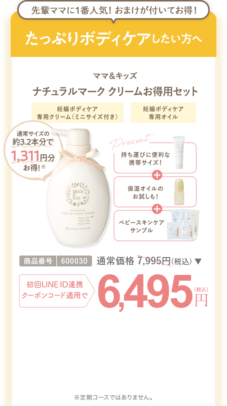 たっぷりボディケアしたい方へ ママ＆キッズ ナチュラルマーククリームお得用セット 商品番号：600030 通常価格7,995円（税込） 初回LINEID連携・クーポンコード適用で 6,495円（税込） ※定期コースではありません。