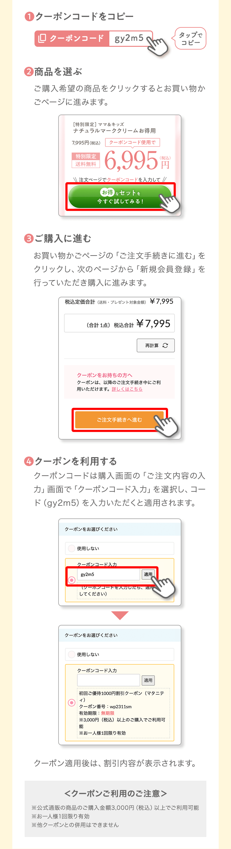 ❶クーポンコードをコピータップでコピー❷商品を選ぶご購入希望の商品をクリックするとお買い物かごページに進みます。❸ご購入に進むお買い物かごページの「ご注文手続きに進む」をクリックし、次のページから「新規会員登録」を行っていただき購入に進みます。❹クーポンを利用するクーポンコードは購入画面の「ご注文内容の入力」画面で「クーポンコード入力」を選択し、コード（b3y7g）を入力いただくと適用されます。クーポン適用後は、割引内容が表示されます。＜クーポンご利用のご注意＞※公式通販の商品のご購入金額3,000円（税込）以上でご利用可能※お一人様1回限り有効※他クーポンとの併用はできません