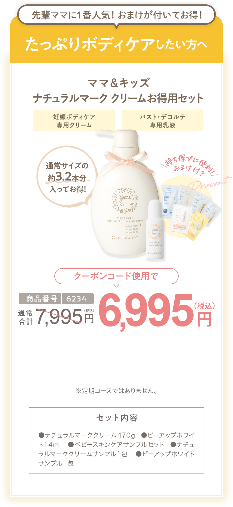 
                        たっぷりボディケアしたい方へ 商品番号6234 ［特別限定］ママ＆キッズ ナチュラルマーククリームお得用セット 7,995円（税込）  さらにクーポンコード使用で 特別限定 送料無料 6,995円（税込） セット内容 ●ナチュラルマーククリーム470g ●ビーアップホワイト14ml　●ベビースキンケアサンプルセット ●ナチュラルマーククリームサンプル1包  ●ビーアップホワイトサンプル1包 ※定期コースではありません。
                        