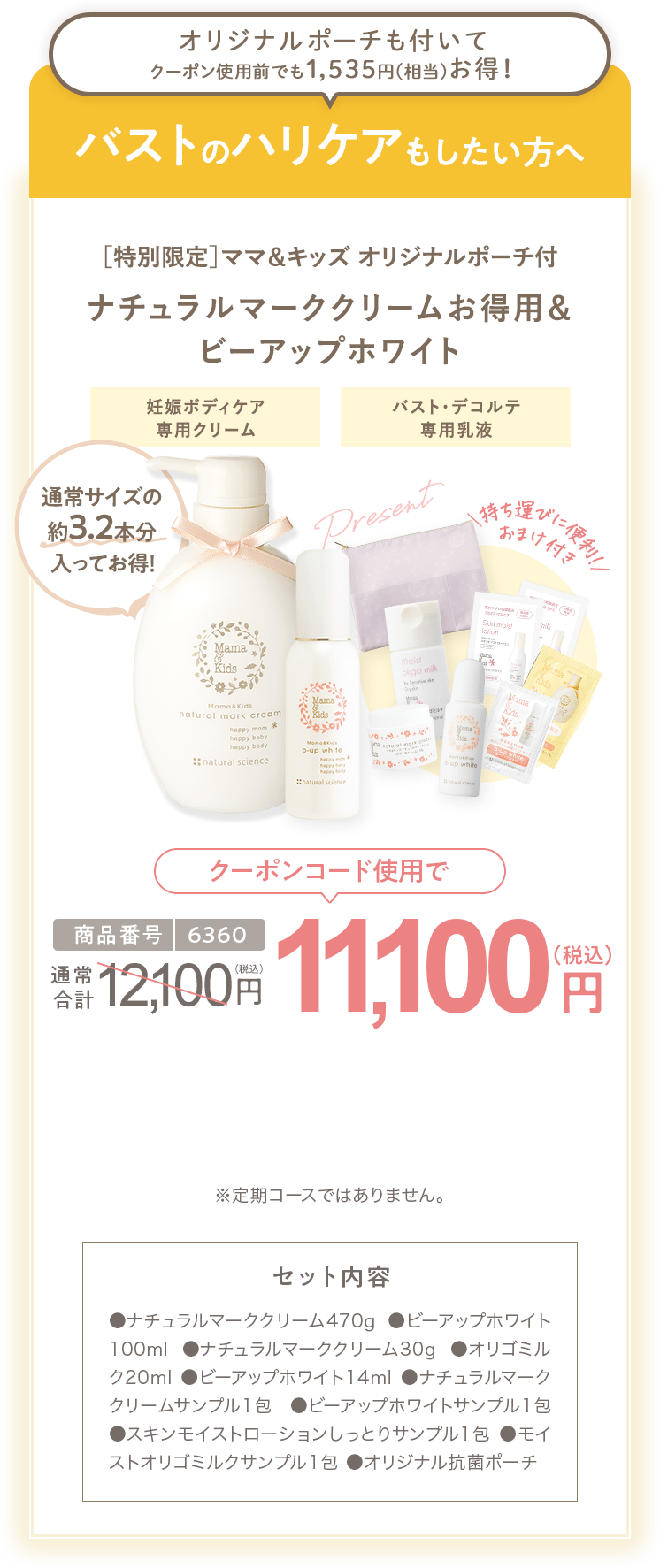 バストのハリケアもしたい方へ ［特別限定］ママ＆キッズ オリジナルポーチ付 ナチュラルマーククリームお得用＆ ビーアップホワイト 商品番号6360 特別限定 送料無料 11,100円（税込） セット内容 ●ナチュラルマーククリーム470g ●ビーアップホワイト100ml ●ナチュラルマーククリーム30g ●オリゴミルク20ml ●ビーアップホワイト14ml ●ナチュラルマーククリームサンプル1包 ●ビーアップホワイトサンプル1包 ●スキンモイストローションしっとりサンプル1包 ●モイストオリゴミルクサンプル1包 ●オリジナル抗菌ポーチ ※定期コースではありません。