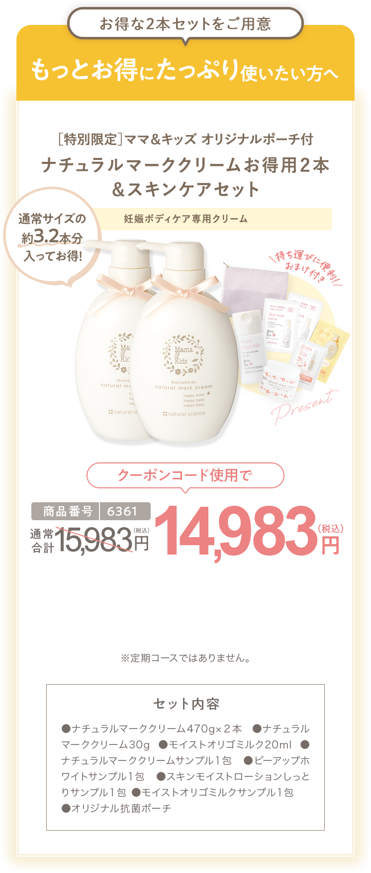 もっとお得にたっぷり使いたい方へ［特別限定］ママ＆キッズ オリジナルポーチ付 ナチュラルマーククリームお得用２本 ＆スキンケアセット 商品番号6361 特別限定 送料無料 14,983円（税込） セット内容 ●ナチュラルマーククリーム470g×２本 ●ナチュラルマーククリーム30g ●モイストオリゴミルク20ml ●ナチュラルマーククリームサンプル1包 ●ビーアップホワイトサンプル1包 ●スキンモイストローションしっとりサンプル1包 ●モイストオリゴミルクサンプル1包
                        ●オリジナル抗菌ポーチ ※定期コースではありません。