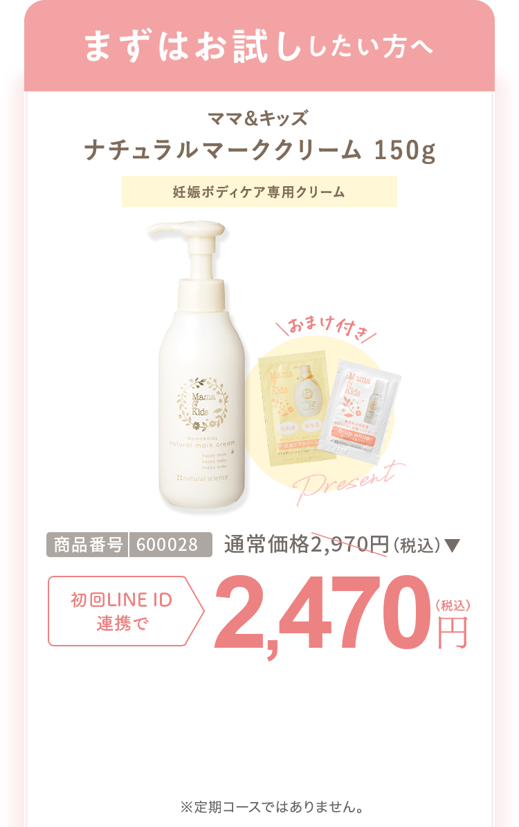 まずはお試ししたい方へ ママ＆キッズ ナチュラルマーククリーム 150g 商品番号：600028 通常合計価格2,970円（税込） 初回LINEID連携で 2,470円（税込） ※定期コースではありません。