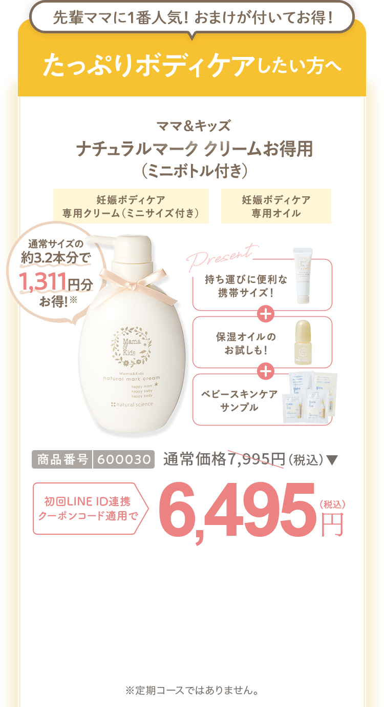 たっぷりボディケアしたい方へ ママ＆キッズ ナチュラルマーククリームお得用セット（ミニボトル付き） 商品番号：600030 通常価格7,995円（税込） 初回LINEID連携・クーポンコード適用で 6,495円（税込） ※定期コースではありません。
