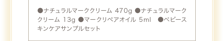 ●ナチュラルマーククリーム470g ●ナチュラルマーククリーム13g ●マークリペアオイル5ml ●ベビースキンケアサンプルセット