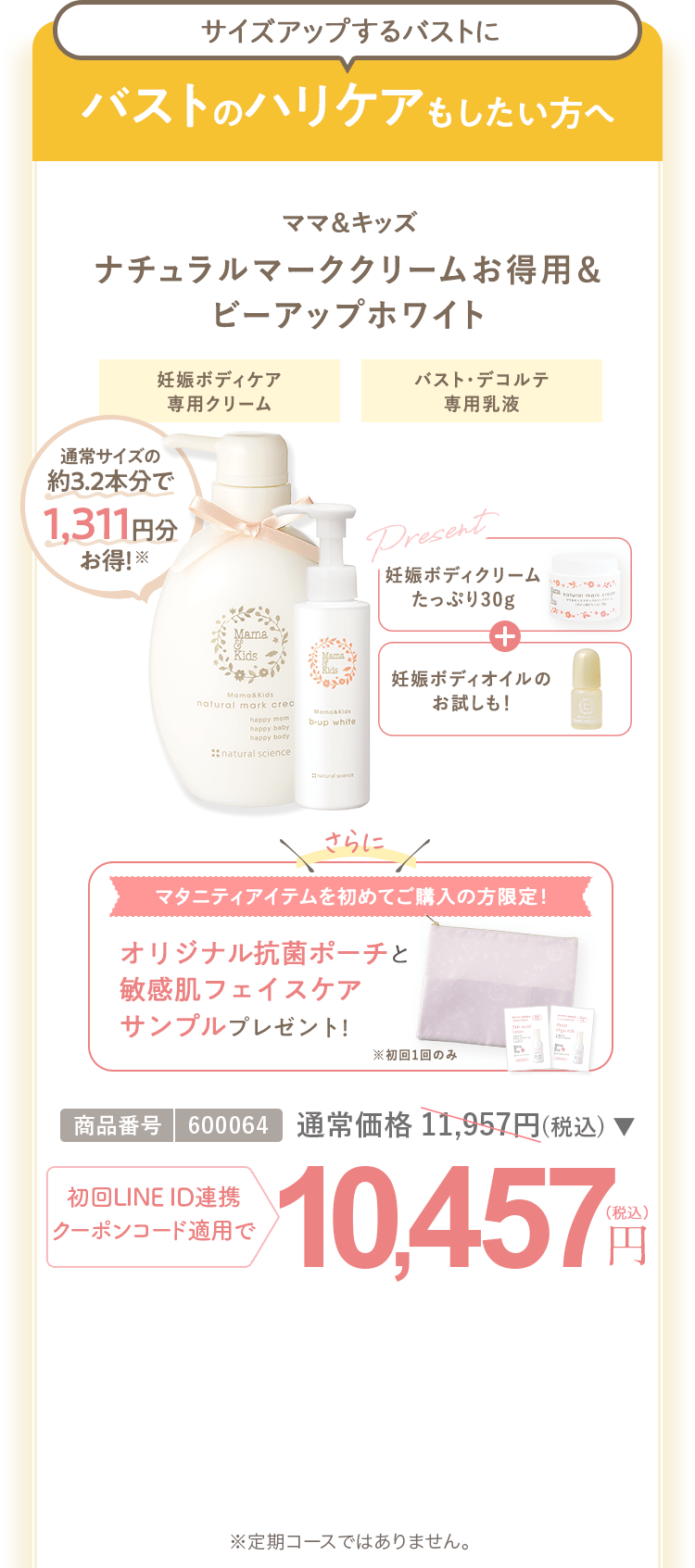 バストのハリケアもしたい方へ ママ＆キッズ ナチュラルマーククリームお得用＆ビーアップホワイト 商品番号：600064 通常合計 11,957円（税込） 初回LINEID連携・クーポンコード適用で10,457円（税込） ※定期コースではありません。