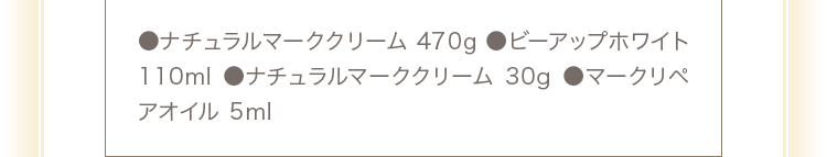 ●ナチュラルマーククリーム470g ●ビーアップホワイト110ml ●ナチュラルマーククリーム30g ●マークリペアオイル5ml