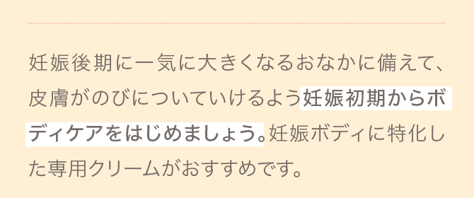 A 妊娠後期に一気に大きくなるおなかに備えて、皮膚がのびについていけるよう妊娠初期からボディケアをはじめましょう。妊娠ボディに特化した専用クリームがおすすめです。