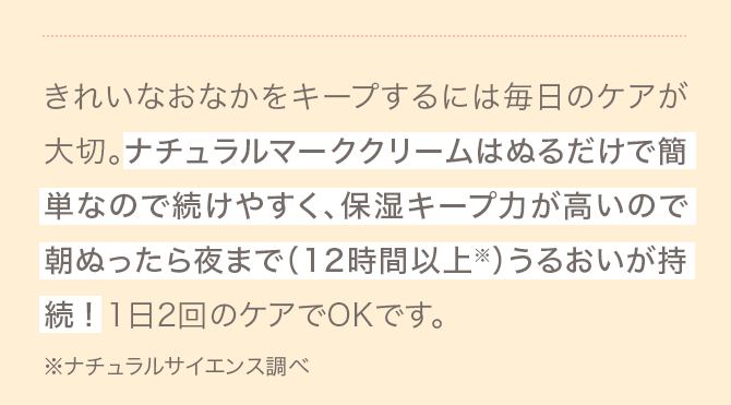 きれいなおなかをキープするには毎日のケアが大切。ナチュラルマーククリームはぬるだけで簡単なので続けやすく、保湿キープ力が高いので朝ぬったら夜まで（12時間以上※）うるおいが持続! 1日2回のケアでOKです。