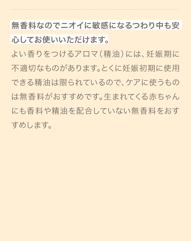 無香料なのでニオイに敏感になるつわり中も安心してお使いいただけます。
                                よい香りをつけるアロマ（精油）には、妊娠期に不適切なものがあります。とくに妊娠初期に使用できる精油は限られているので、ケアに使うものは無香料がおすすめです。生まれてくる赤ちゃんにも香料や精油を配合していない無香料をおすすめします。