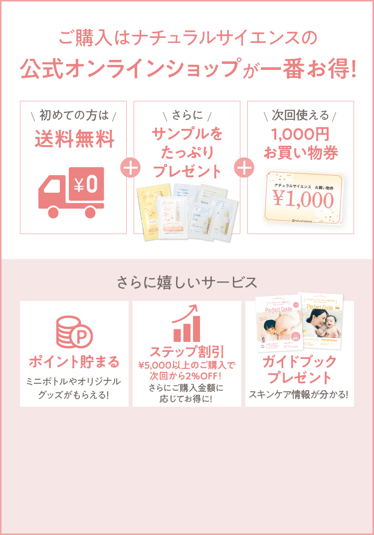 ご購入はナチュラルサイエンスの公式オンラインショップが一番お得！ [初めての方は 送料無料] + [さらに サンプルをたっぷりプレゼント] + [次回使える 1,000円お買い物券] さらに嬉しいサービス [ポイント貯まる ミニボトルやオリジナルグッズがもらえる！] [ステップ割引 最大14%OFF！] [ガイドブックプレゼント スキンケア情報が分かる！] 