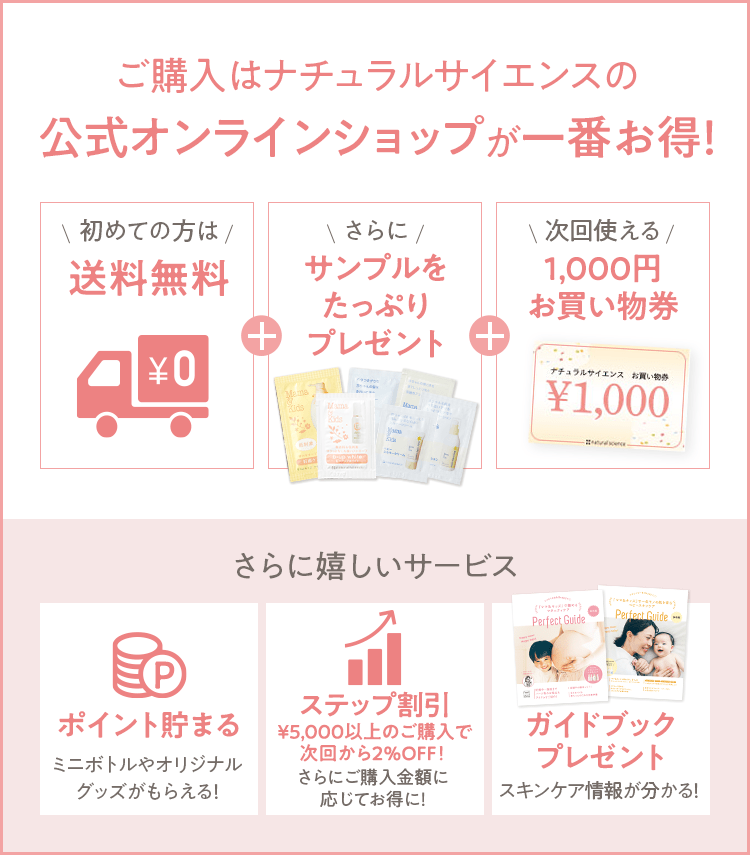 ご購入はナチュラルサイエンスの公式オンラインショップが一番お得！ [初めての方は 送料無料] + [さらに サンプルをたっぷりプレゼント] + [次回使える 1,000円お買い物券] さらに嬉しいサービス [ポイント貯まる ミニボトルやオリジナルグッズがもらえる！] [ステップ割引 最大14%OFF！] [ガイドブックプレゼント スキンケア情報が分かる！] 