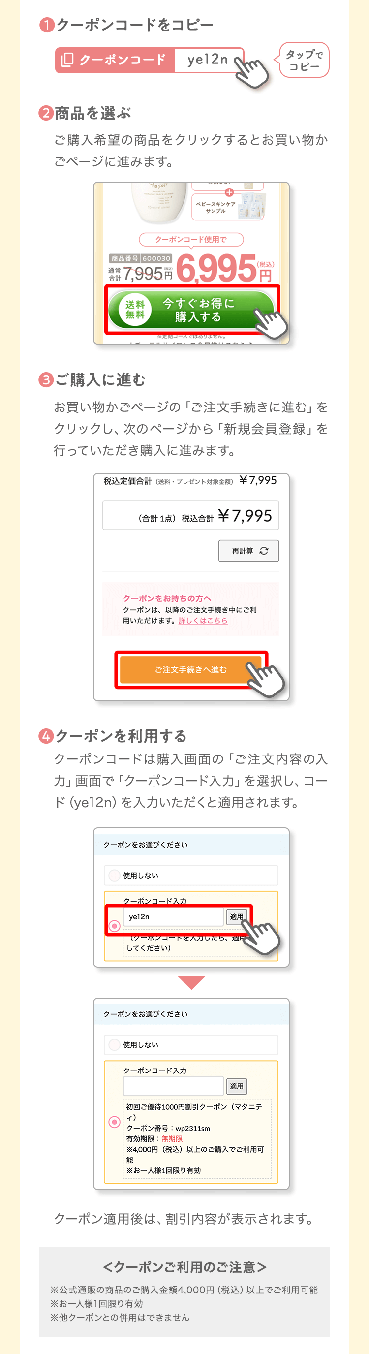 ❶クーポンコードをコピータップでコピー❷商品を選ぶご購入希望の商品をクリックするとお買い物かごページに進みます。❸ご購入に進むお買い物かごページの「ご注文手続きに進む」をクリックし、次のページから「新規会員登録」を行っていただき購入に進みます。❹クーポンを利用するクーポンコードは購入画面の「ご注文内容の入力」画面で「クーポンコード入力」を選択し、コード（ye12n）を入力いただくと適用されます。クーポン適用後は、割引内容が表示されます。＜クーポンご利用のご注意＞※公式通販の商品のご購入金額4,000円（税込）以上でご利用可能※お一人様1回限り有効※他クーポンとの併用はできません