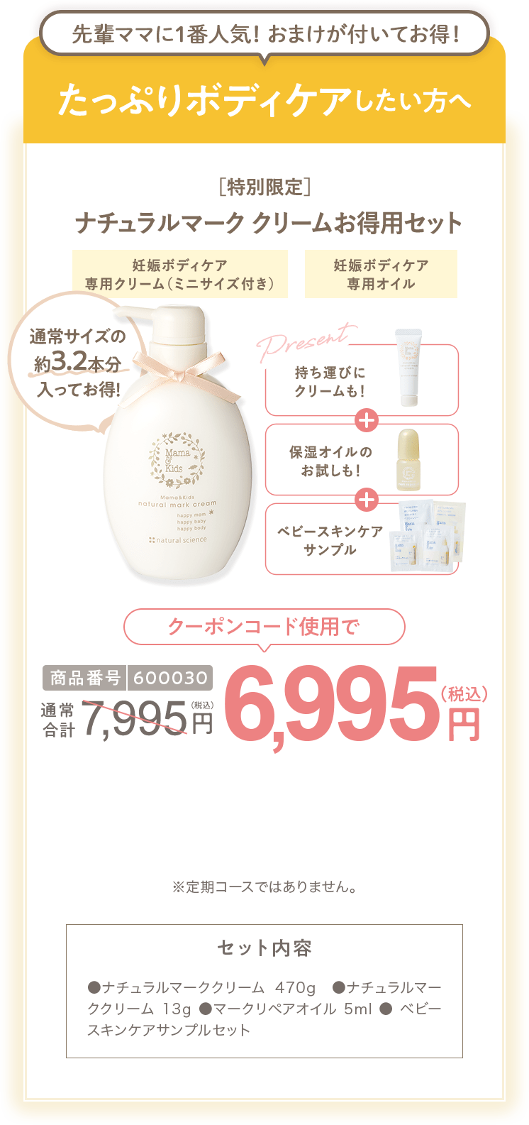 
                        たっぷりボディケアしたい方へ 商品番号600030 ［特別限定］ママ＆キッズ ナチュラルマーククリームお得用セット 7,995円（税込）  さらにクーポンコード使用で 特別限定 送料無料 6,995円（税込） セット内容 ●ナチュラルマーククリーム470g ●ビーアップホワイト14ml　●ベビースキンケアサンプルセット ●ナチュラルマーククリームサンプル1包  ●ビーアップホワイトサンプル1包 ※定期コースではありません。
                        