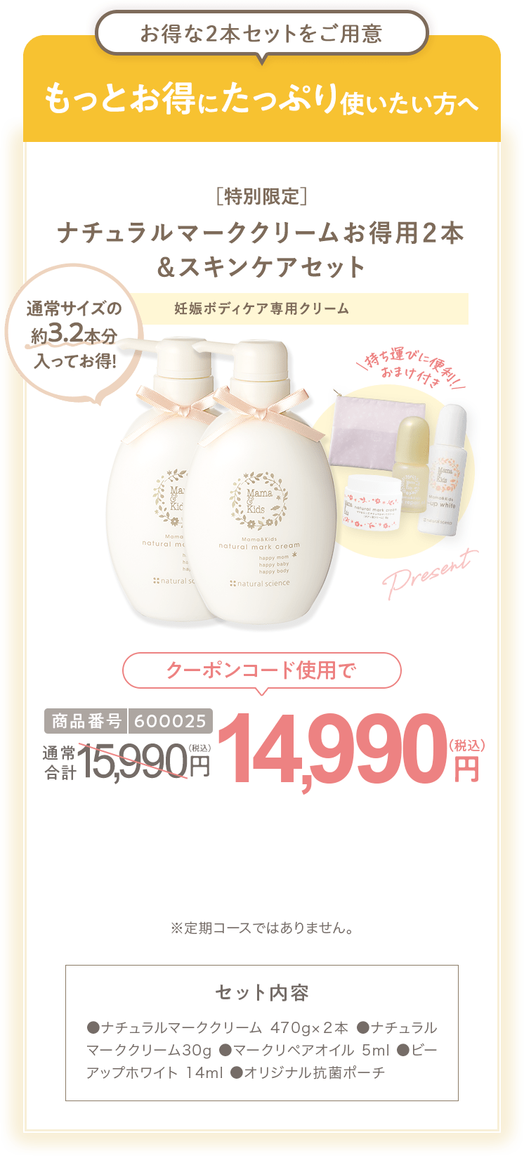 もっとお得にたっぷり使いたい方へ［特別限定］ママ＆キッズ オリジナルポーチ付 ナチュラルマーククリームお得用２本 ＆スキンケアセット 商品番号600025 特別限定 送料無料 14,983円（税込） セット内容 ●ナチュラルマーククリーム470g×２本 ●ナチュラルマーククリーム30g ●モイストオリゴミルク20ml ●ナチュラルマーククリームサンプル1包 ●ビーアップホワイトサンプル1包 ●スキンモイストローションしっとりサンプル1包 ●モイストオリゴミルクサンプル1包
                        ●オリジナル抗菌ポーチ ※定期コースではありません。