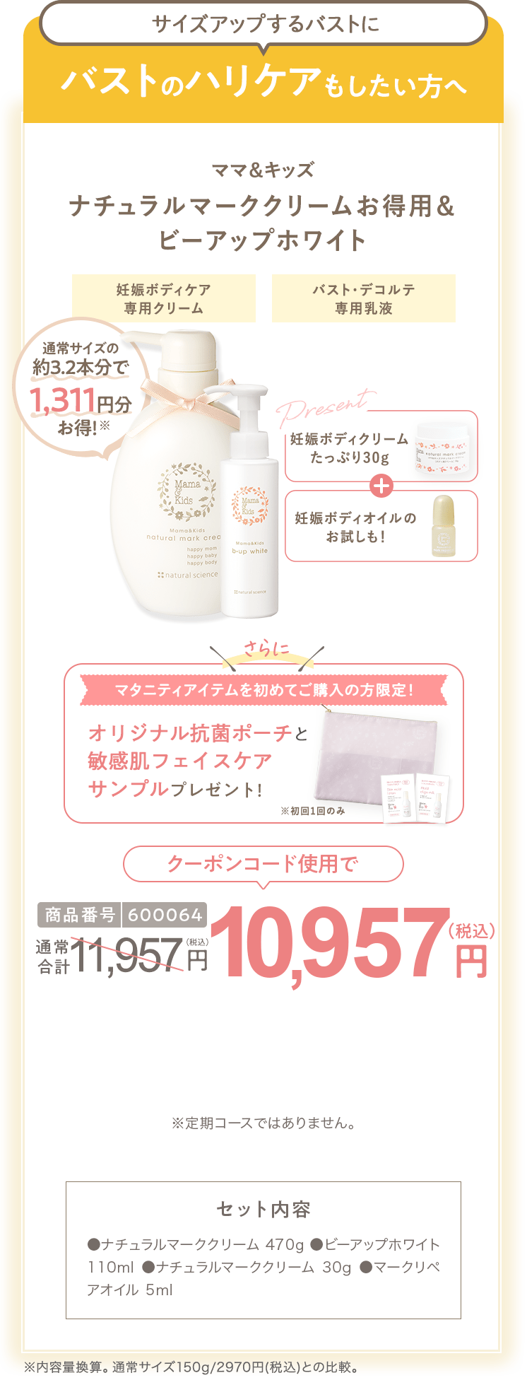 
                        バストのハリケアもしたい方へ ママ＆キッズ ナチュラルマーククリームお得用＆ ビーアップホワイト 商品番号600064 通常合計 11,955円（税込） クーポンコード使用で10,955円（税込） セット内容 ●ナチュラルマーククリーム470g ●ビーアップホワイト110ml ●ナチュラルマーククリーム30g ●マークリペアオイル5ml ※定期コースではありません。
                        