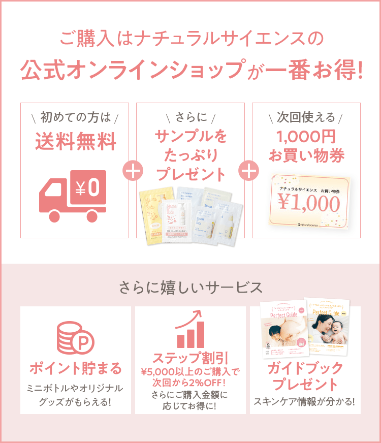 ご購入はナチュラルサイエンスの公式オンラインショップが一番お得！ [初めての方は 送料無料] + [さらに サンプルをたっぷりプレゼント] + [次回使える 1,000円お買い物券] さらに嬉しいサービス [ポイント貯まる ミニボトルやオリジナルグッズがもらえる！] [ステップ割引 ご購入金額に応じてお得に！] [ガイドブックプレゼント スキンケア情報が分かる！] 