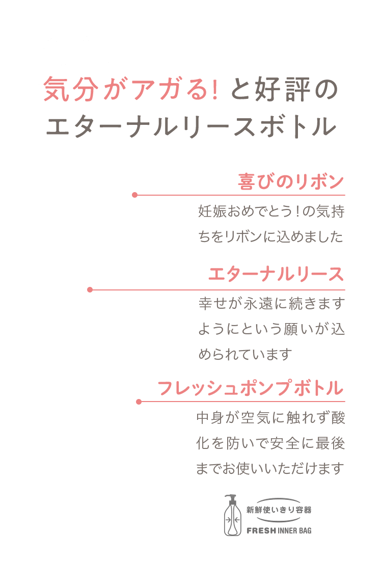 04 気分がアガる! と好評のエターナルリースボトル [喜びのリボン] 妊娠おめでとう！の気持ちをリボンに込めました [エターナルリース] 幸せが永遠に続きますようにという願いが込められています [エアレスポンプ] 中身が空気に触れず酸化を防いで安全に最後までお使いいただけます