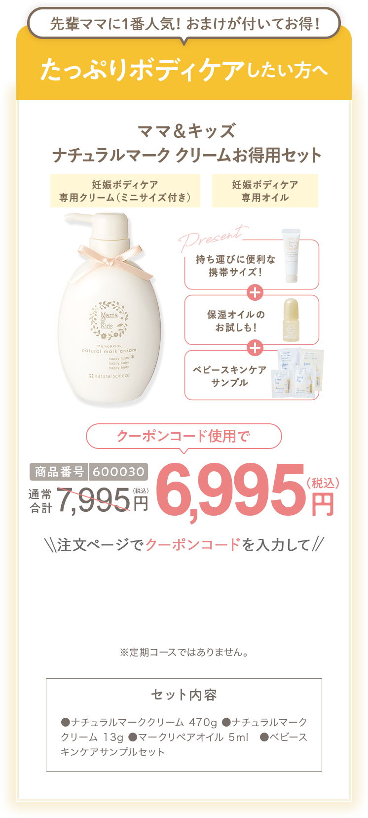 
                        たっぷりボディケアしたい方へ 商品番号600030 ［特別限定］ママ＆キッズ ナチュラルマーククリームお得用セット 7,995円（税込）  さらにクーポンコード使用で 特別限定 送料無料 6,995円（税込） セット内容 ●ナチュラルマーククリーム470g ●ビーアップホワイト14ml　●ベビースキンケアサンプルセット ●ナチュラルマーククリームサンプル1包  ●ビーアップホワイトサンプル1包 ※定期コースではありません。
                        