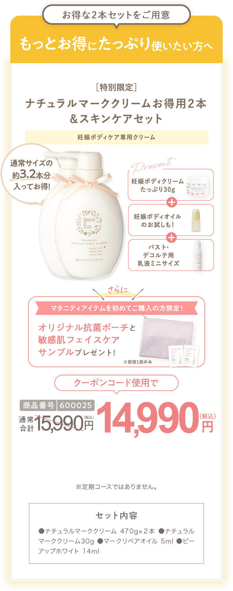 もっとお得にたっぷり使いたい方へ［特別限定］ママ＆キッズ オリジナルポーチ付 ナチュラルマーククリームお得用２本 ＆スキンケアセット 商品番号600025 特別限定 送料無料 14,983円（税込） セット内容 ●ナチュラルマーククリーム470g×２本 ●ナチュラルマーククリーム30g ●モイストオリゴミルク20ml ●ナチュラルマーククリームサンプル1包 ●ビーアップホワイトサンプル1包 ●スキンモイストローションしっとりサンプル1包 ●モイストオリゴミルクサンプル1包 ※定期コースではありません。