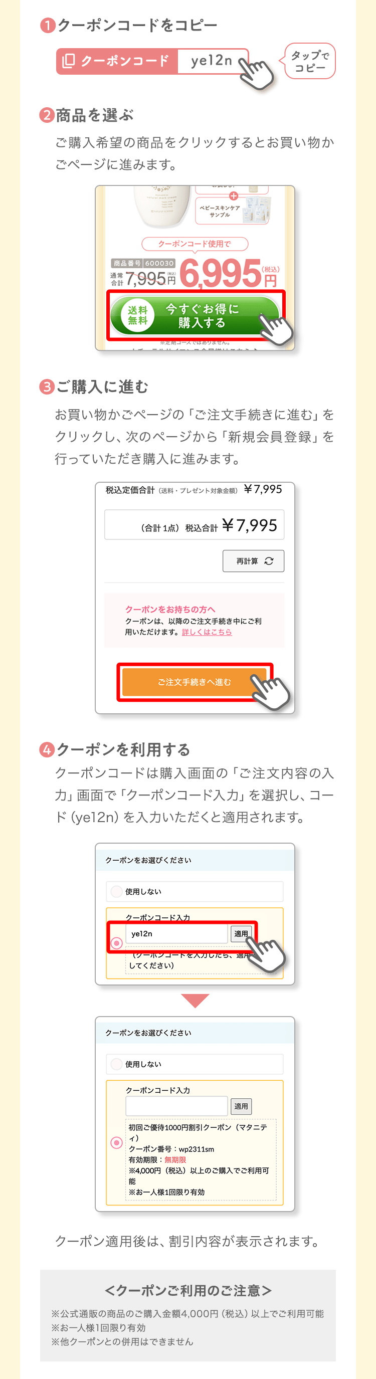 ❶クーポンコードをコピータップでコピー❷商品を選ぶご購入希望の商品をクリックするとお買い物かごページに進みます。❸ご購入に進むお買い物かごページの「ご注文手続きに進む」をクリックし、次のページから「新規会員登録」を行っていただき購入に進みます。❹クーポンを利用するクーポンコードは購入画面の「ご注文内容の入力」画面で「クーポンコード入力」を選択し、コード（ye12n）を入力いただくと適用されます。クーポン適用後は、割引内容が表示されます。＜クーポンご利用のご注意＞※公式通販の商品のご購入金額4,000円（税込）以上でご利用可能※お一人様1回限り有効※他クーポンとの併用はできません