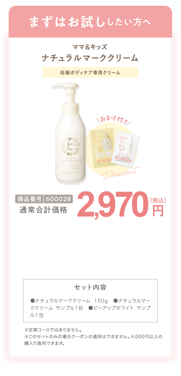 まずはお試ししたい方へ ママ＆キッズ ナチュラルマーククリーム 商品番号600028 通常合計価格2,970円（税込） ●ナチュラルマーククリーム150g ●ナチュラルマーククリーム サンプル1包 ●ビーアップホワイト サンプル1包 ※定期コースではありません。※このセットの実の場合クーポンの適用はできません。4,000円以上の購入で適用されます。