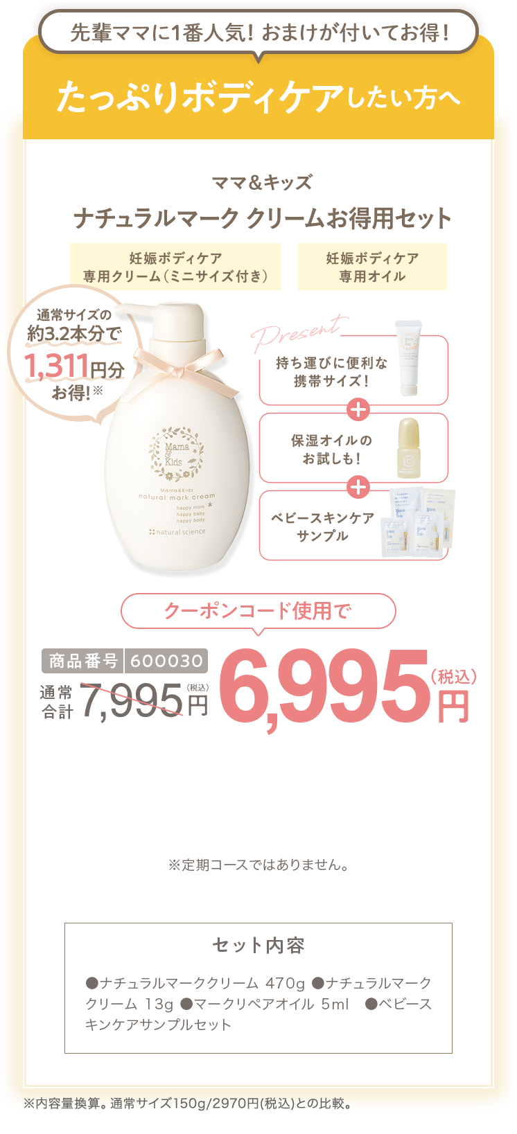 
                        たっぷりボディケアしたい方へ 商品番号600030 ママ＆キッズ ナチュラルマーククリームお得用セット 通常価格7,995円（税込）  クーポンコード使用で 6,995円（税込） セット内容 ●ナチュラルマーククリーム470g ●ナチュラルマーククリーム13g ●マークリペアオイル5ml ●ベビースキンケアサンプルセット ※定期コースではありません。
                        