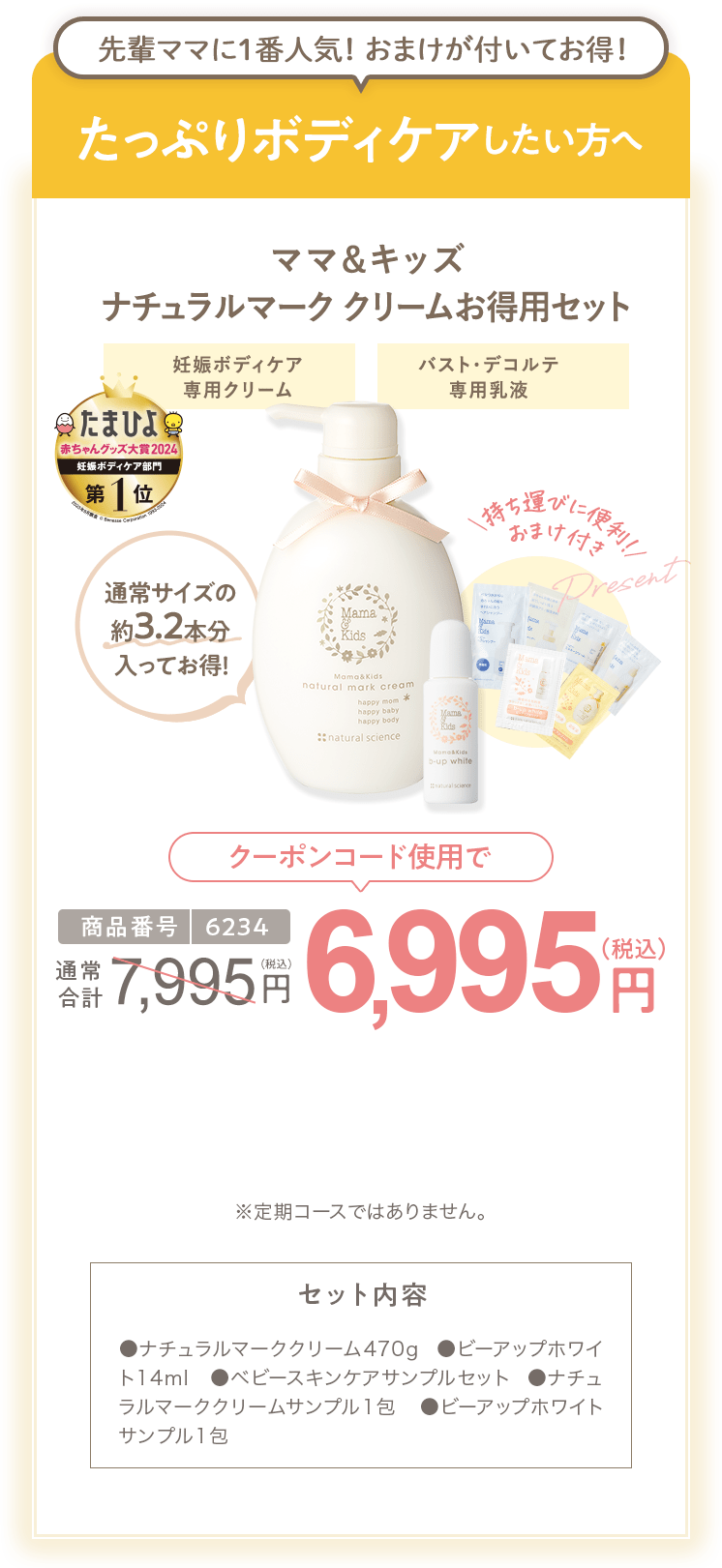 
                        たっぷりボディケアしたい方へ 商品番号6234 ［特別限定］ママ＆キッズ ナチュラルマーククリームお得用セット 7,995円（税込）  さらにクーポンコード使用で 特別限定 送料無料 6,995円（税込） セット内容 ●ナチュラルマーククリーム470g ●ビーアップホワイト14ml　●ベビースキンケアサンプルセット ●ナチュラルマーククリームサンプル1包  ●ビーアップホワイトサンプル1包 ※定期コースではありません。
                        
