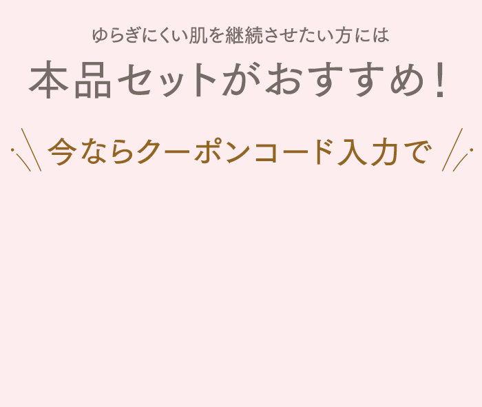 ゆらぎにくい肌を継続させたい方には本品セットがおすすめ！今ならクーポンコード入力で初めての方限定1,000円OFF