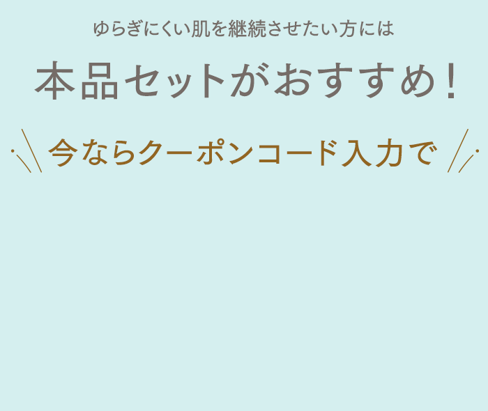 ゆらぎにくい肌を継続させたい方には本品セットがおすすめ！今ならクーポンコード入力で初めての方限定1,000円OFF