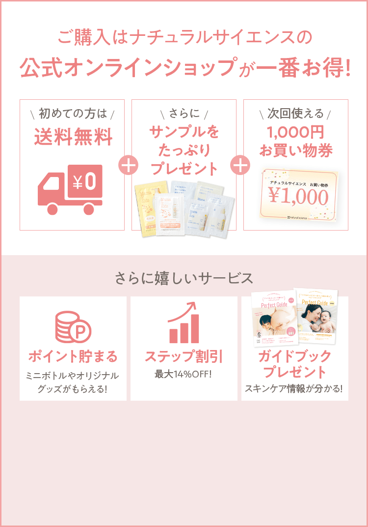 ご購入はナチュラルサイエンスの公式オンラインショップが一番お得！ [初めての方は 送料無料] + [さらに サンプルをたっぷりプレゼント] + [次回使える 1,000円お買い物券] さらに嬉しいサービス [ポイント貯まる ミニボトルやオリジナルグッズがもらえる！] [ステップ割引 最大14%OFF！] [ガイドブックプレゼント スキンケア情報が分かる！] 