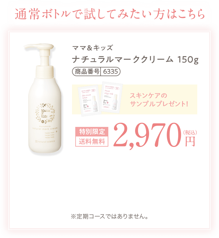 通常ボトルで試してみたい方はこちら   ママ＆キッズ ナチュラルマーククリーム 150g 商品番号6335 スキンケアのサンプルプレゼント！ 特別限定 送料無料 2,970円（税込） ※定期コースではありません。