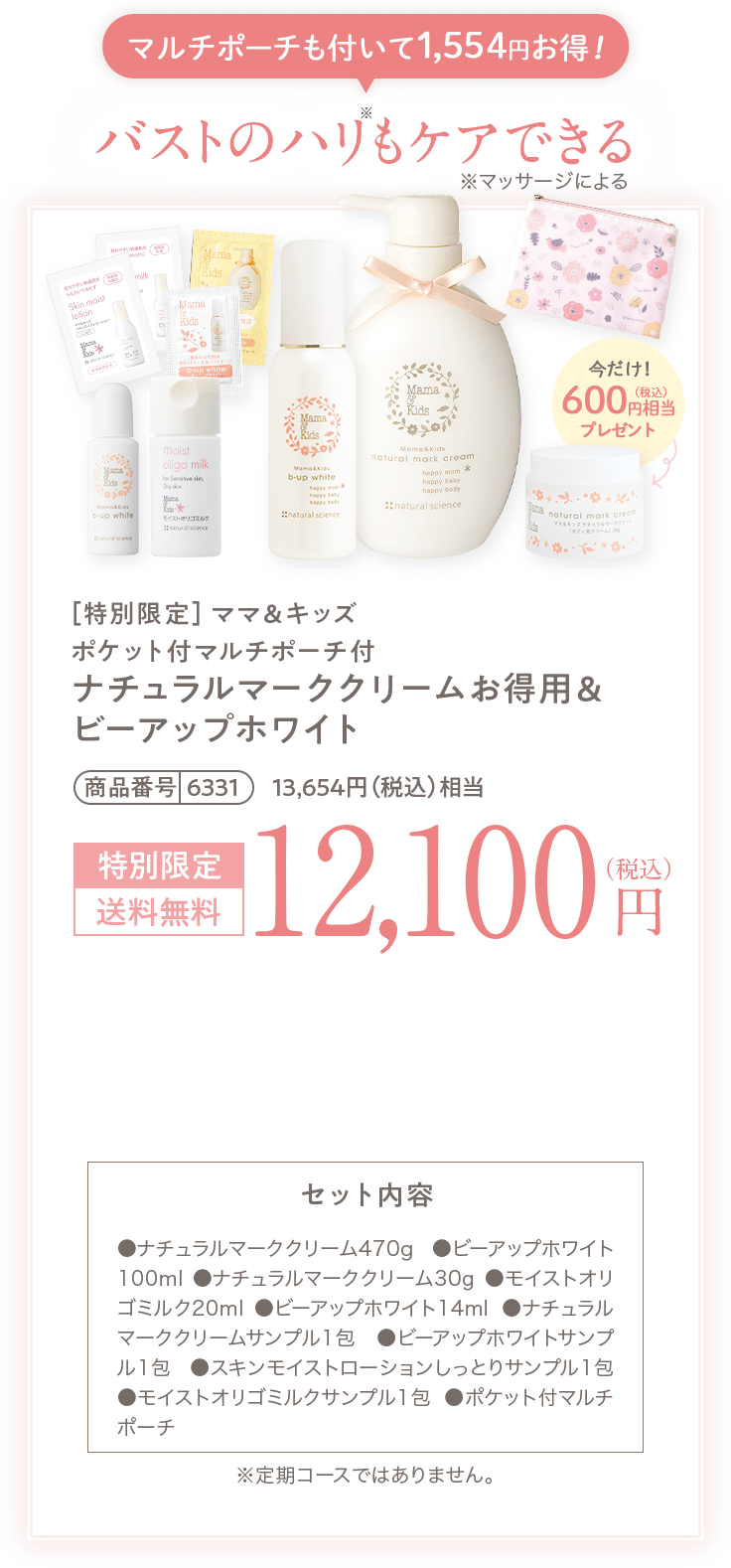 マルチポーチも付いて1,554円お得！ バストのハリもケアできる ［特別限定］ママ＆キッズ ポケット付マルチポーチ付 ナチュラルマーククリームお得用＆ ビーアップホワイト 商品番号6331 13,654円（税込）相当 特別限定 送料無料 12,100円（税込） セット内容 ●ナチュラルマーククリーム470g ●ビーアップホワイト100ml ●ナチュラルマーククリーム30g ●オリゴミルク20ml ●ビーアップホワイト14ml●ナチュラルマーククリームサンプル1包 ●ビーアップホワイトサンプル1包 ●オリゴモイスチャーローション（しっとり）サンプル1包 ●オリゴミルクサンプル1包 ●ポケット付マルチポーチ ※定期コースではありません。