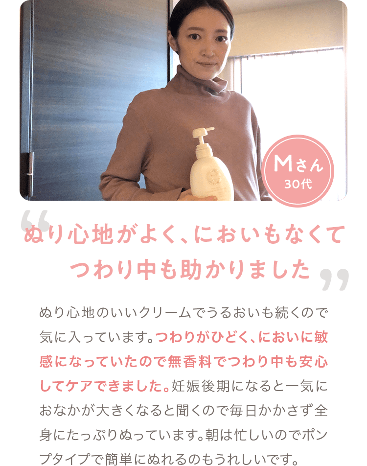 Mさん 30代「ぬり心地がよく､においもなくて つわり中も助かりました」 ぬり心地のいいクリームでうるおいも続くので気に入っています。つわりがひどく、においに敏感になっていたので無香料でつわり中も安心してケアできました。妊娠後期になると一気におなかが大きくなると聞くので毎日かかさず全身にたっぷりぬっています。朝は忙しいのでポンプタイプで簡単にぬれるのもうれしいです。