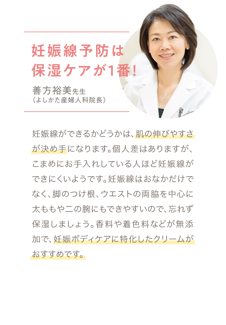 善方裕美先生（よしかた産婦人科院長）「妊娠線ができるかどうかは、肌の伸びやすさが決め手になります。個人差はありますが、こまめにお手入れしている人ほど妊娠線ができにくいようです。妊娠線はおなかだけでなく、脚のつけ根、ウエストの両脇を中心に太ももや二の腕にもできやすいので、忘れず保湿しましょう。香料や着色料などが無添加で、妊娠ボディケアに特化したクリームがおすすめです。」