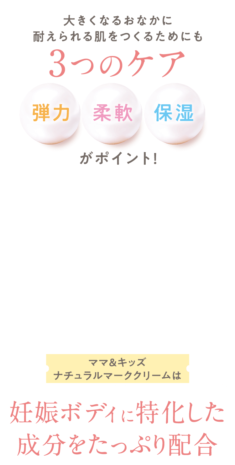 大きくなるおなかに耐えられる肌をつくるためにも 3つのケア [弾力][柔軟][保湿] がポイント！ ママ＆キッズナチュラルマーククリームは 妊娠ボディに特化した成分をたっぷり配合