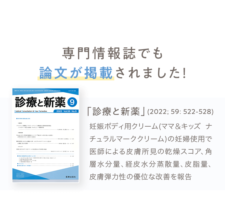 専門情報誌でも論文が掲載されました！ 「診療と新薬」(2022; 59: 522-528) 妊娠ボディ⽤クリーム(ママ＆キッズ ナチュラルマーククリーム)の妊婦使⽤で医師による⽪膚所⾒の乾燥スコア、⾓層⽔分量、経⽪⽔分蒸散量、⽪脂量、⽪膚弾⼒性の優位な改善を報告