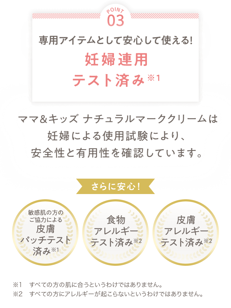 [POINT 03] 専用アイテムとして安心して使える！妊婦連用テスト済み ママ＆キッズ ナチュラルマーククリームは妊婦による使用試験により、安全性と有用性を確認しています。 さらに安心！ [敏感肌の方のご協力による皮膚パッチテスト済み][食物アレルギーテスト済み][皮膚アレルギーテスト済み] ※1 すべての方の肌に合うというわけではありません。 ※2 すべての方にアレルギーが起こらないというわけではありません。