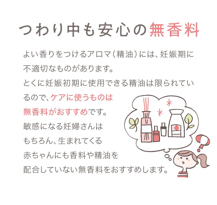 01 つわり中も安心の無香料 よい香りをつけるアロマ（精油）には、妊娠期に不適切なものがあります。とくに妊娠初期に使用できる精油は限られているので、ケアに使うものは無香料がおすすめです。敏感になる妊婦さんはもちろん、生まれてくる赤ちゃんにも香料や精油を配合していない無香料をおすすめします。