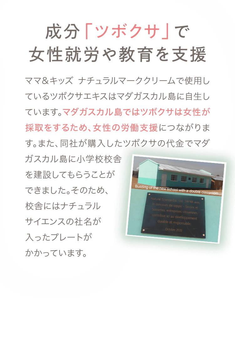 02 成分「ツボクサ」で女性就労や教育を支援 ママ＆キッズ ナチュラルマーククリームで使用しているツボクサエキスはマダガスカル島に自生しています。マダガスカル島ではツボクサは女性が採取をするため、女性の労働支援につながります。また、同社が購入したツボクサの代金でマダガスカル島に小学校校舎を建設してもらうことができました。そのため、校舎にはナチュラルサイエンスの社名が入ったプレートがかかっています。