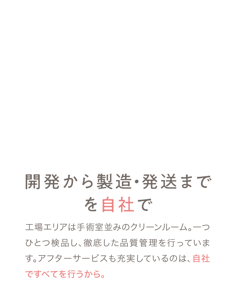 03 開発から製造・発送までを自社で 工場エリアは手術室並みのクリーンルーム。一つひとつ検品し、徹底した品質管理を行っています。アフターサービスも充実しているのは、自社ですべてを行うから。