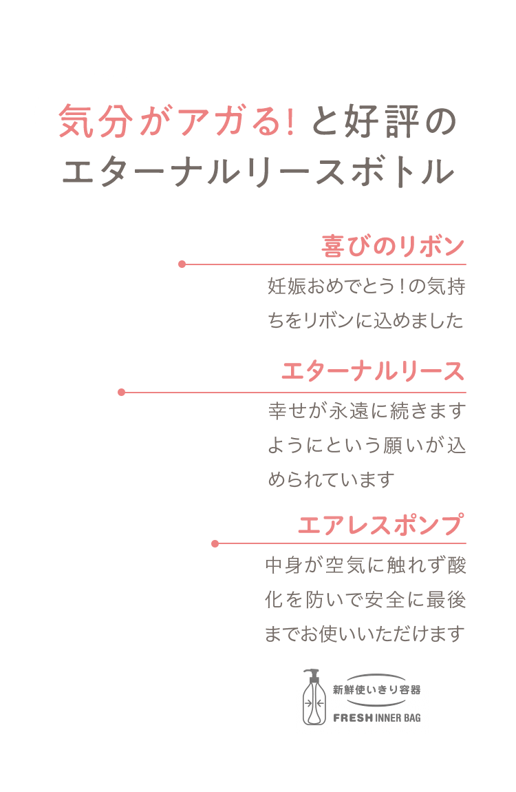 04 気分がアガる! と好評のエターナルリースボトル [喜びのリボン] 妊娠おめでとう！の気持ちをリボンに込めました [エターナルリース] 幸せが永遠に続きますようにという願いが込められています [エアレスポンプ] 中身が空気に触れず酸化を防いで安全に最後までお使いいただけます