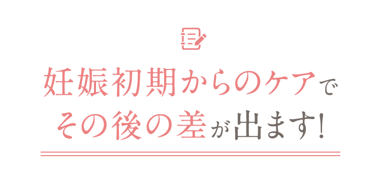 妊娠初期からのケアでその後の差が出ます！