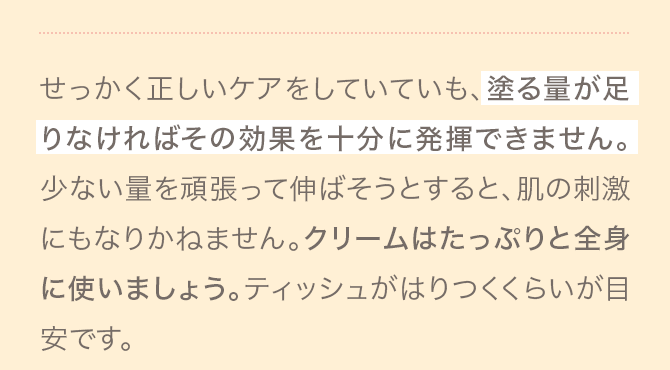 A せっかく正しいケアをしていていも、塗る量が足りなければその効果を十分に発揮できません。少ない量を頑張って伸ばそうとすると、肌の刺激にもなりかねません。クリームはたっぷりと全身に使いましょう。ティッシュがはりつくくらいが目安です。