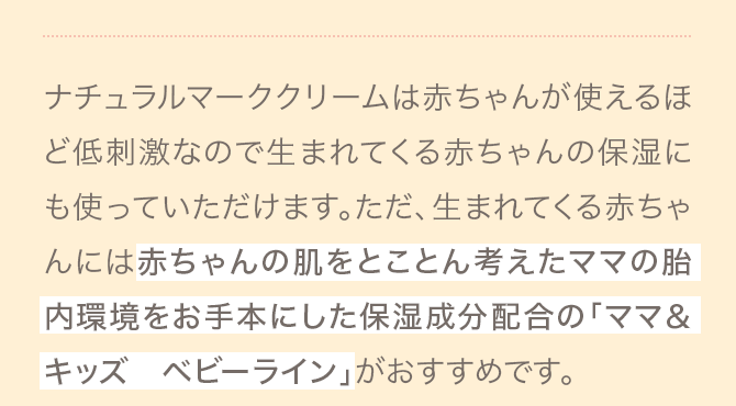 A ナチュラルマーククリームは赤ちゃんが使えるほど低刺激なので生まれてくる赤ちゃんの保湿にも使っていただけます。ただ、生まれてくる赤ちゃんには赤ちゃんの肌をとことん考えたママの胎内環境をお手本にした保湿成分配合の「ママ＆キッズ ベビーライン」がおすすめです。