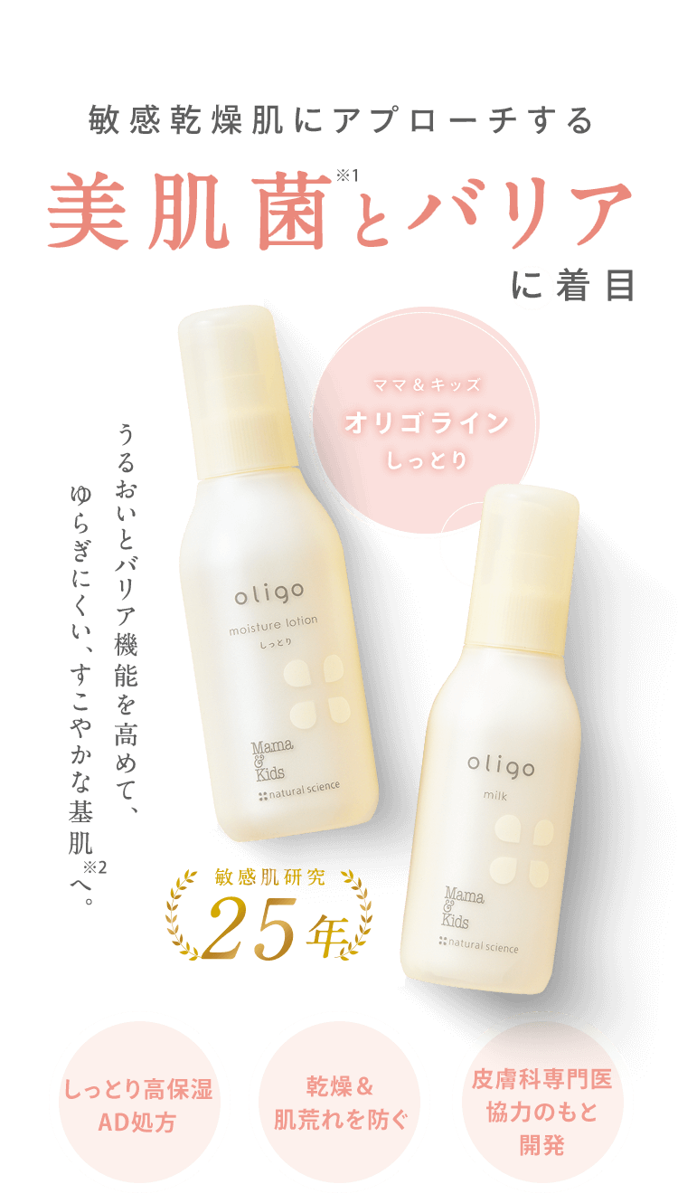 敏感乾燥肌にアプローチする 美肌菌とバリア に着目 うるおいとバリア機能を高めて、ゆらぎにくい、すこやかな基肌へ。 [ママ＆キッズ オリゴライン しっとり] 敏感肌研究 25年 [しっとり高保湿 AD処方] [乾燥＆肌荒れを防ぐ] [皮膚科専門医 協力のもと 開発] 