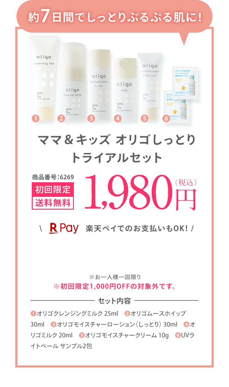約7日間でしっとりぷるぷる肌に！ ママ＆キッズ オリゴしっとり トライアルセット 商品番号:6269 [初回限定 送料無料] 1,980円（税込） ＼楽天ペイでのお支払いもOK！ / ※お一人様一回限り ※初回限定1,000円OFFの対象外です。 | セット内容 ❶オリゴクレンジングミルク 25ml ❷オリゴムースホイップ 30ml ❸オリゴモイスチャーローション（しっとり） 30ml ❹オリゴミルク 20ml ❺オリゴモイスチャークリーム 10g ❻UVライトベール サンプル2包