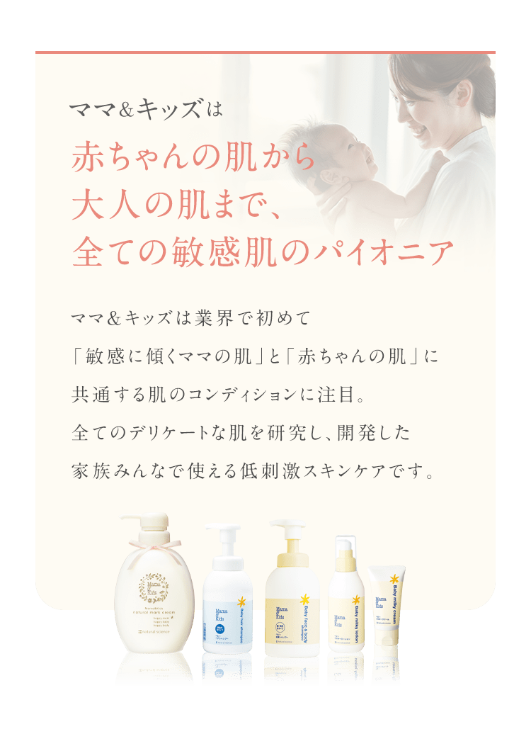 ママ&キッズは 赤ちゃんの肌から 大人の肌まで、全ての敏感肌のパイオニア ママ＆キッズは業界で初めて 「敏感に傾くママの肌」と「赤ちゃんの肌」に 共通する肌のコンディションに注目。 全てのデリケートな肌を研究し、開発した 家族みんなで使える低刺激スキンケアです。 