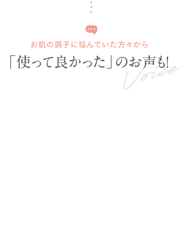 お肌の調子に悩んでいた方々から 「使って良かった」のお声も！