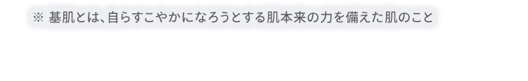※ 基肌とは、自らすこやかになろうとする肌本来の力を備えた肌のこと